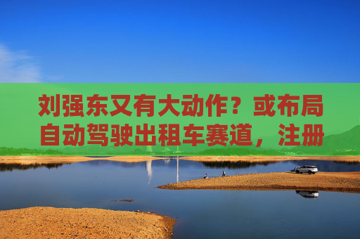 刘强东又有大动作？或布局自动驾驶出租车赛道，注册新商标