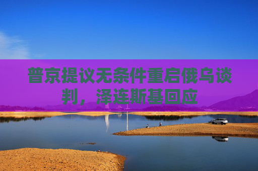 普京提议无条件重启俄乌谈判，泽连斯基回应