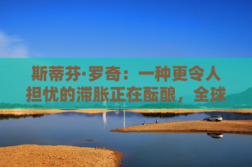 斯蒂芬·罗奇：一种更令人担忧的滞胀正在酝酿，全球衰退风险增加