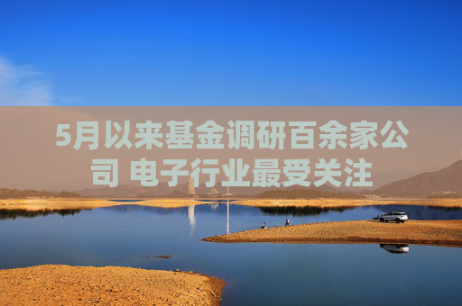 5月以来基金调研百余家公司 电子行业最受关注