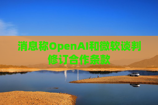 消息称OpenAI和微软谈判修订合作条款