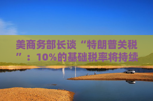美商务部长谈“特朗普关税”：10%的基础税率将持续存在！