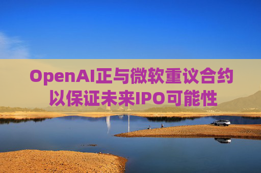 OpenAI正与微软重议合约 以保证未来IPO可能性
