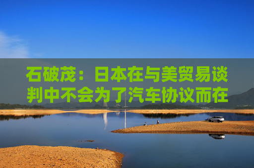 石破茂：日本在与美贸易谈判中不会为了汽车协议而在大米问题上牺牲