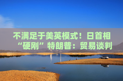 不满足于美英模式！日首相“硬刚”特朗普：贸易谈判以“零关税”为目标