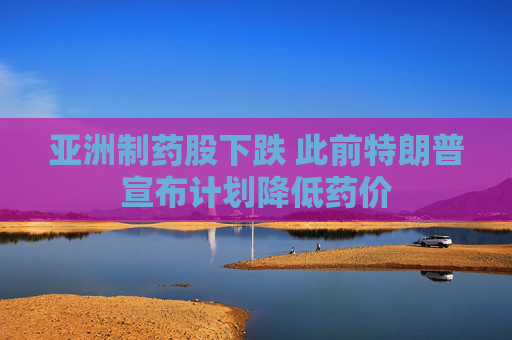 亚洲制药股下跌 此前特朗普宣布计划降低药价