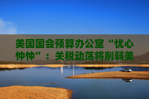 美国国会预算办公室“忧心忡忡”：关税动荡将削弱美资产吸引力