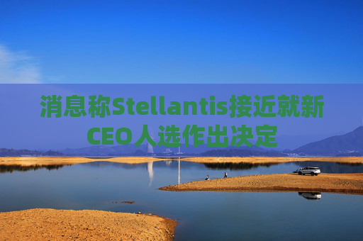 消息称Stellantis接近就新CEO人选作出决定