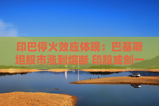 印巴停火效应体现：巴基斯坦股市涨到熔断 印股或创一年来最大涨幅