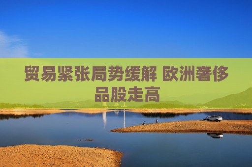 贸易紧张局势缓解 欧洲奢侈品股走高