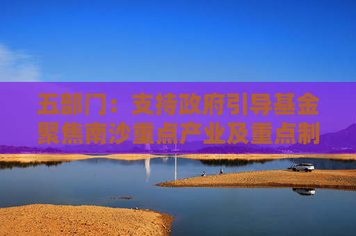 五部门：支持政府引导基金聚焦南沙重点产业及重点制造产业的关键共性技术清单 引导社会资本精准投放