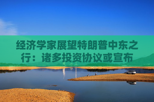 经济学家展望特朗普中东之行：诸多投资协议或宣布