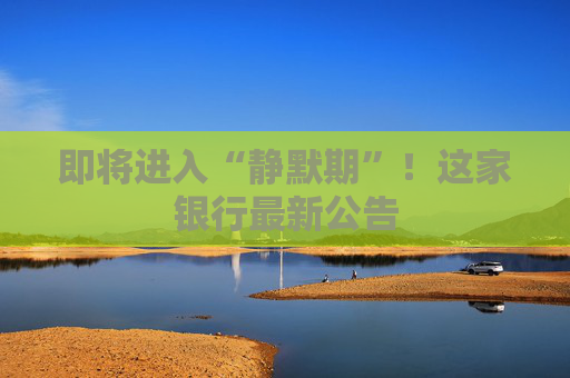 即将进入“静默期”！这家银行最新公告
