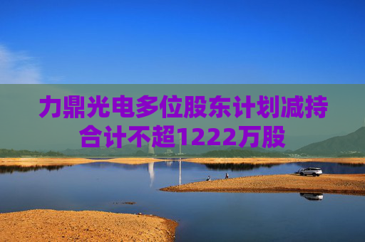 力鼎光电多位股东计划减持合计不超1222万股