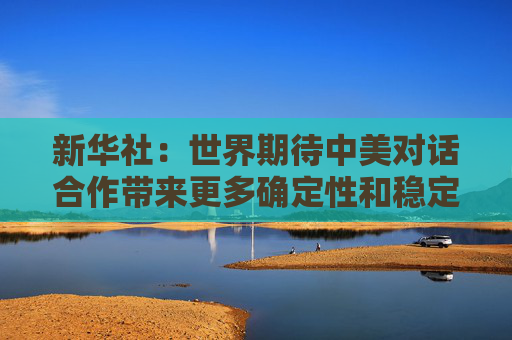 新华社：世界期待中美对话合作带来更多确定性和稳定性
