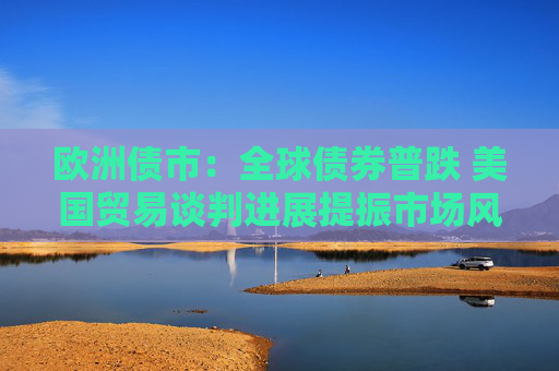 欧洲债市：全球债券普跌 美国贸易谈判进展提振市场风险偏好