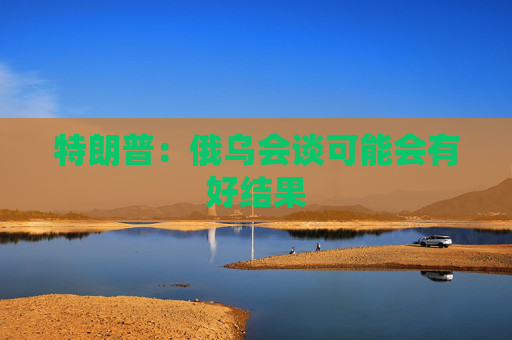 特朗普：俄乌会谈可能会有好结果