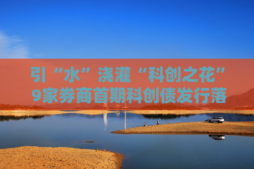 引“水”浇灌“科创之花” 9家券商首期科创债发行落地