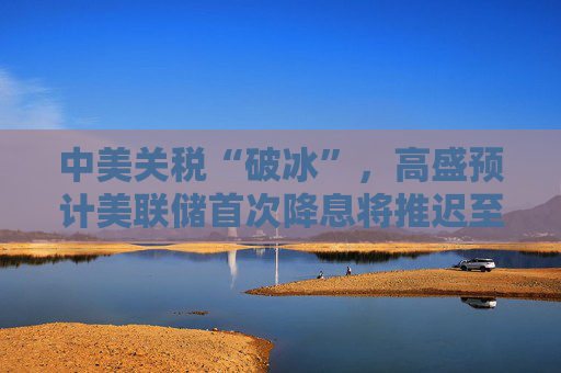 中美关税“破冰”，高盛预计美联储首次降息将推迟至12月