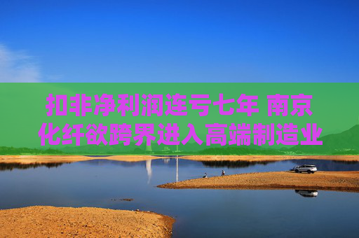 扣非净利润连亏七年 南京化纤欲跨界进入高端制造业
