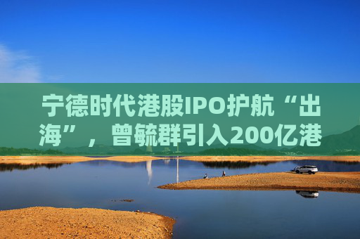 宁德时代港股IPO护航“出海”，曾毓群引入200亿港元豪华投资团、中石化和高瓴等领投