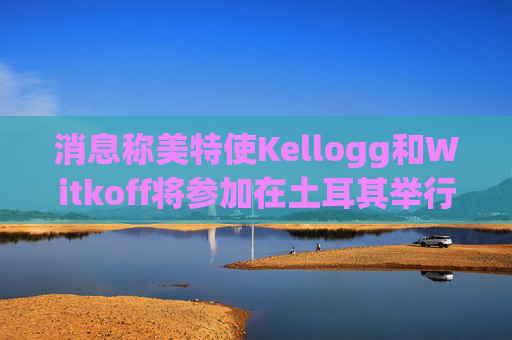 消息称美特使Kellogg和Witkoff将参加在土耳其举行的俄乌会谈