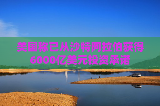 美国称已从沙特阿拉伯获得6000亿美元投资承诺