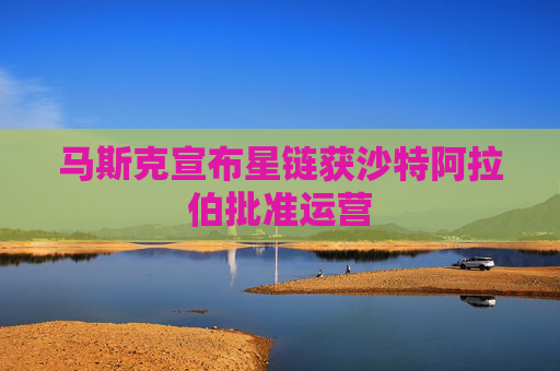 马斯克宣布星链获沙特阿拉伯批准运营