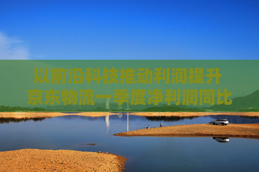 以前沿科技推动利润提升 京东物流一季度净利润同比增长13.4%