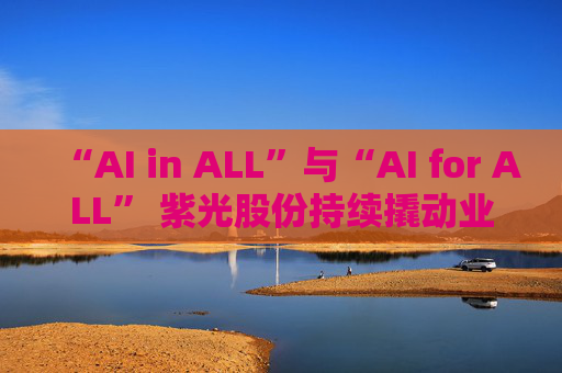 “AI in ALL”与“AI for ALL” 紫光股份持续撬动业绩增长飞轮