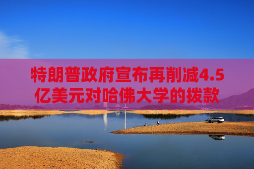 特朗普政府宣布再削减4.5亿美元对哈佛大学的拨款
