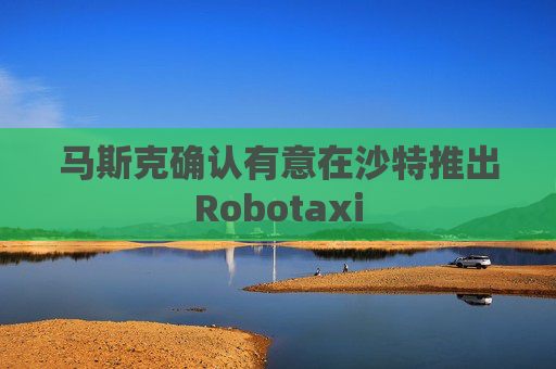 马斯克确认有意在沙特推出Robotaxi