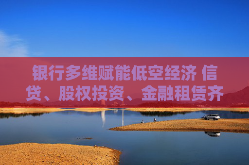 银行多维赋能低空经济 信贷、股权投资、金融租赁齐发力