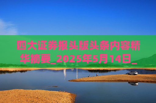 四大证券报头版头条内容精华摘要_2025年5月14日_财经新闻