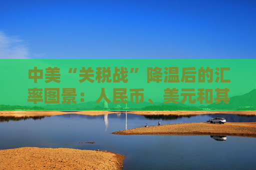 中美“关税战”降温后的汇率图景：人民币、美元和其他非美货币怎么走？