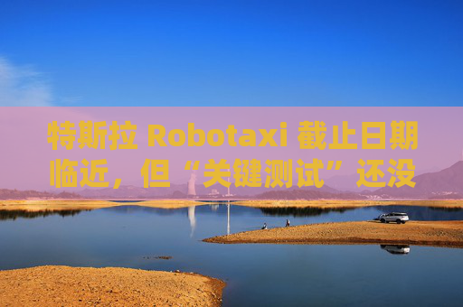 特斯拉 Robotaxi 截止日期临近，但“关键测试”还没做