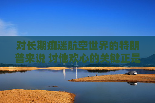 对长期痴迷航空世界的特朗普来说 讨他欢心的关键正是飞机
