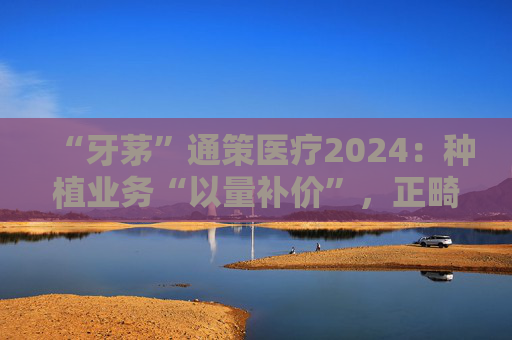 “牙茅”通策医疗2024：种植业务“以量补价”，正畸连年下滑，千亿市值缩水九成
