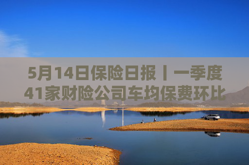 5月14日保险日报丨一季度41家财险公司车均保费环比下降，实探分红险市场，机构火力全开客户持观望态度  第1张