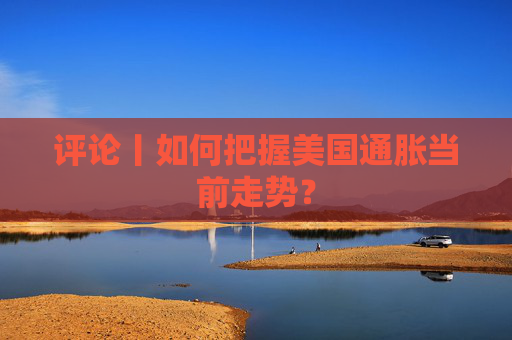 评论丨如何把握美国通胀当前走势？
