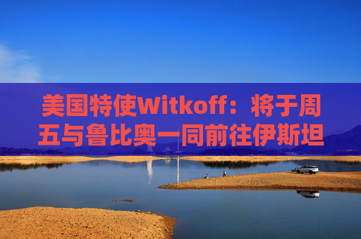美国特使Witkoff：将于周五与鲁比奥一同前往伊斯坦布尔