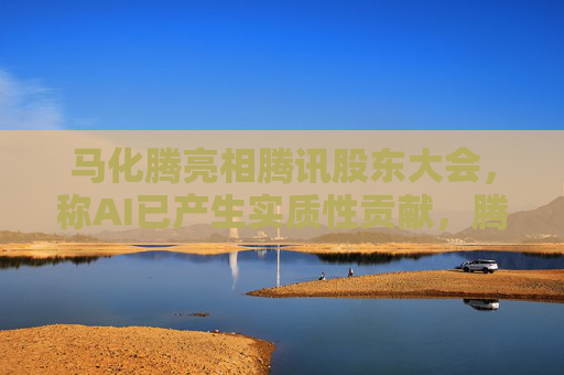 马化腾亮相腾讯股东大会，称AI已产生实质性贡献，腾讯一季度继续猛增AI投入