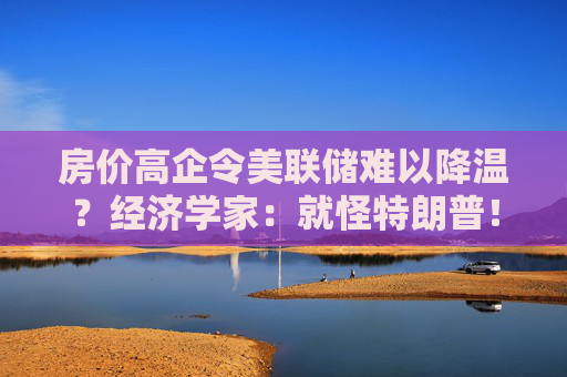 房价高企令美联储难以降温？经济学家：就怪特朗普！