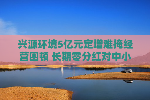 兴源环境5亿元定增难掩经营困顿 长期零分红对中小投资者缺乏回报 两位实控人先后离场