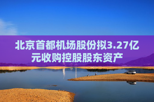 4480yy在线A片无码 北京首都机场股份拟3.27亿元收购控股股东资产  第1张