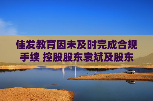 佳发教育因未及时完成合规手续 控股股东袁斌及股东德员泰终止股份转让