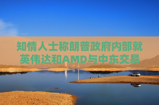 知情人士称朗普政府内部就英伟达和AMD与中东交易产生分歧