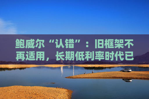 鲍威尔“认错”：旧框架不再适用，长期低利率时代已结束