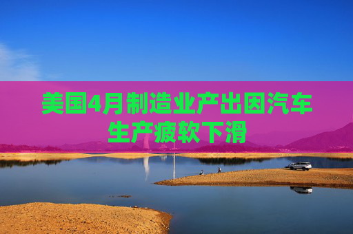美国4月制造业产出因汽车生产疲软下滑