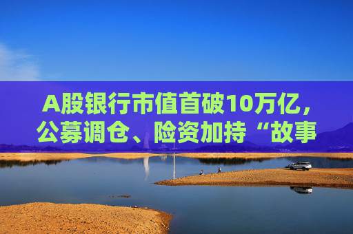 A股银行市值首破10万亿，公募调仓、险资加持“故事”能否持续？  第1张